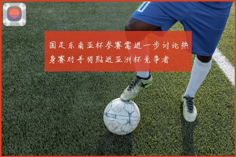 国足东南亚杯参赛需进一步讨论热身赛对手将贴近亚洲杯竞争者