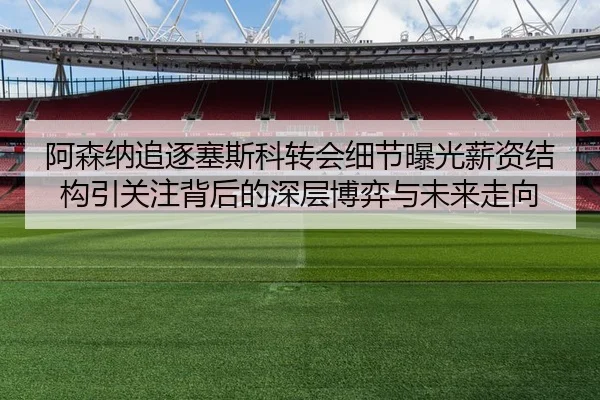 阿森纳追逐塞斯科转会细节曝光薪资结构引关注背后的深层博弈与未来走向